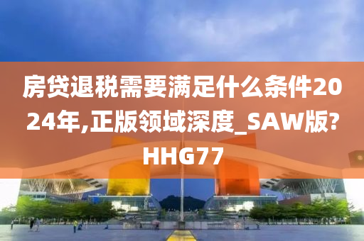 房贷退税需要满足什么条件2024年,正版领域深度_SAW版?HHG77