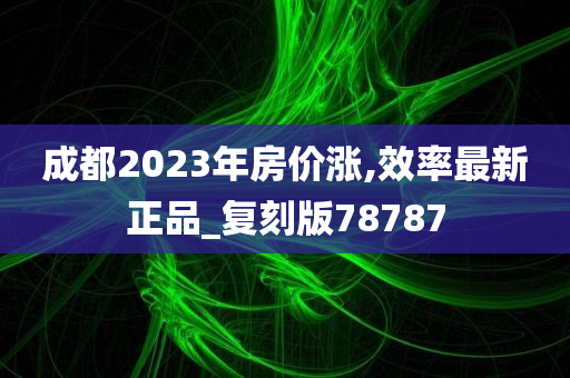 成都2023年房价涨,效率最新正品_复刻版78787