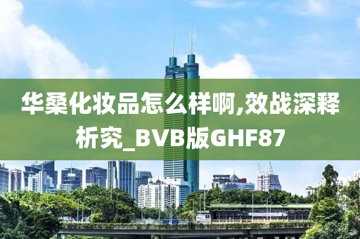 华桑化妆品怎么样啊,效战深释析究_BVB版GHF87