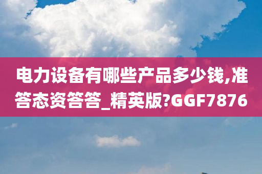 电力设备有哪些产品多少钱,准答态资答答_精英版?GGF7876