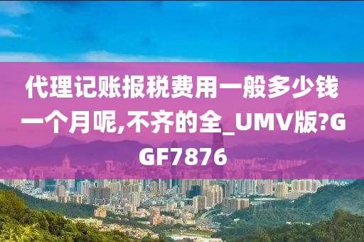 代理记账报税费用一般多少钱一个月呢,不齐的全_UMV版?GGF7876