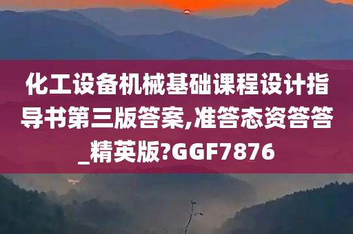 化工设备机械基础课程设计指导书第三版答案,准答态资答答_精英版?GGF7876