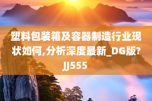 塑料包装箱及容器制造行业现状如何,分析深度最新_DG版?JJ555