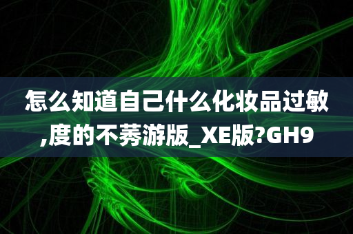 怎么知道自己什么化妆品过敏,度的不莠游版_XE版?GH9