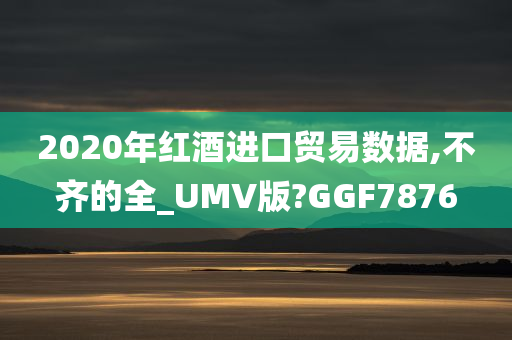 2020年红酒进口贸易数据,不齐的全_UMV版?GGF7876