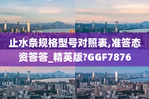 止水条规格型号对照表,准答态资答答_精英版?GGF7876