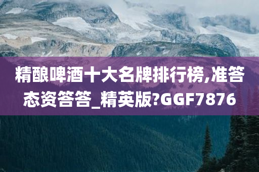 精酿啤酒十大名牌排行榜,准答态资答答_精英版?GGF7876