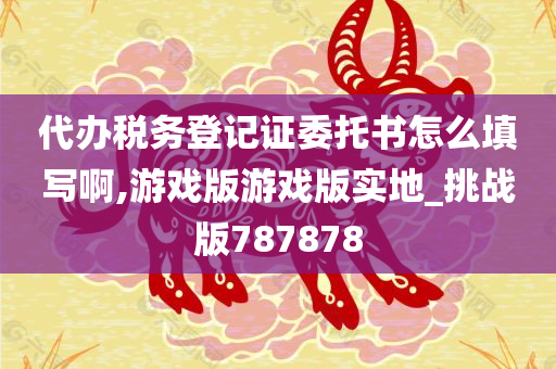 代办税务登记证委托书怎么填写啊,游戏版游戏版实地_挑战版787878