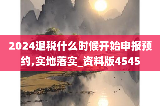 2024退税什么时候开始申报预约,实地落实_资料版4545