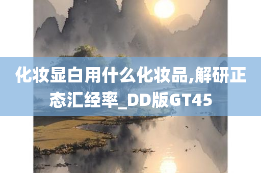 化妆显白用什么化妆品,解研正态汇经率_DD版GT45