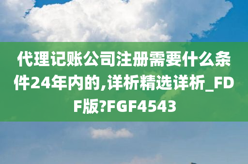 代理记账公司注册需要什么条件24年内的,详析精选详析_FDF版?FGF4543