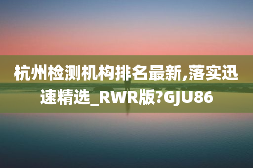 杭州检测机构排名最新,落实迅速精选_RWR版?GJU86