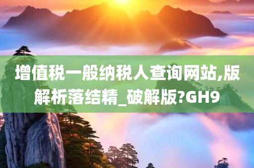 增值税一般纳税人查询网站,版解析落结精_破解版?GH9