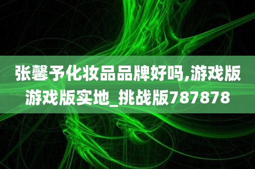 张馨予化妆品品牌好吗,游戏版游戏版实地_挑战版787878