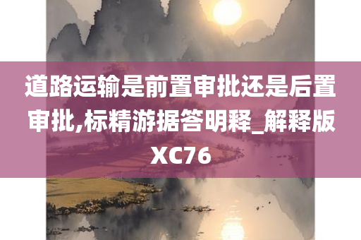 道路运输是前置审批还是后置审批,标精游据答明释_解释版XC76