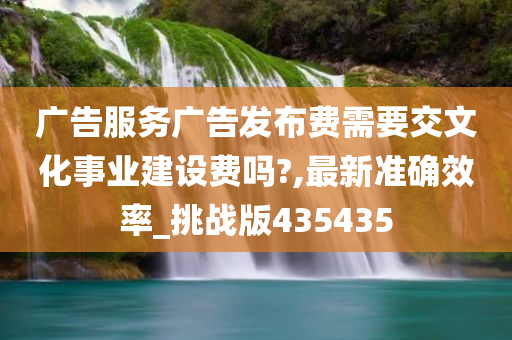 广告服务广告发布费需要交文化事业建设费吗?,最新准确效率_挑战版435435