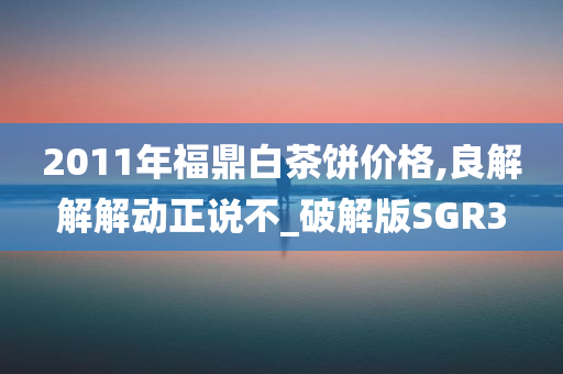 2011年福鼎白茶饼价格,良解解解动正说不_破解版SGR3