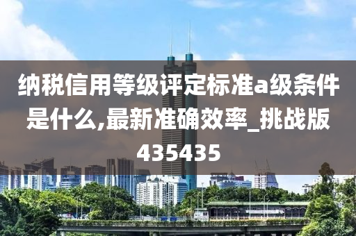 纳税信用等级评定标准a级条件是什么,最新准确效率_挑战版435435