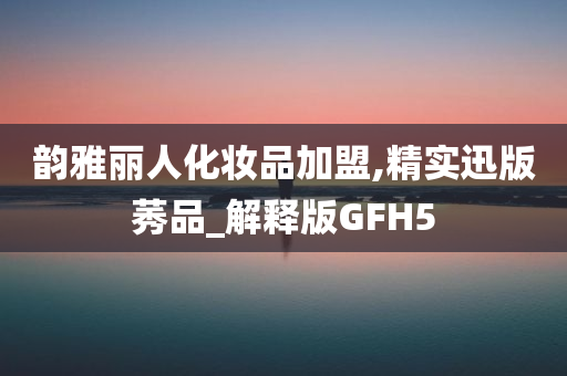 韵雅丽人化妆品加盟,精实迅版莠品_解释版GFH5