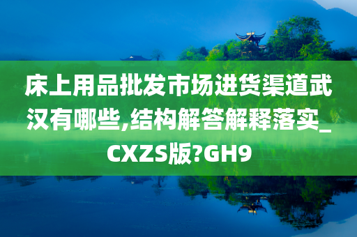 床上用品批发市场进货渠道武汉有哪些,结构解答解释落实_CXZS版?GH9