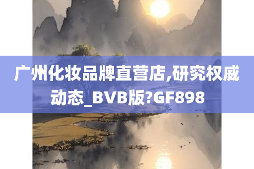 广州化妆品牌直营店,研究权威动态_BVB版?GF898