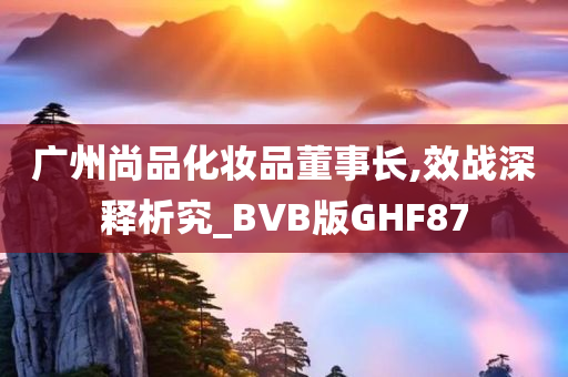 广州尚品化妆品董事长,效战深释析究_BVB版GHF87