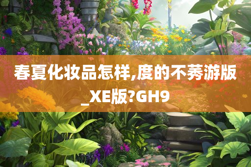 春夏化妆品怎样,度的不莠游版_XE版?GH9