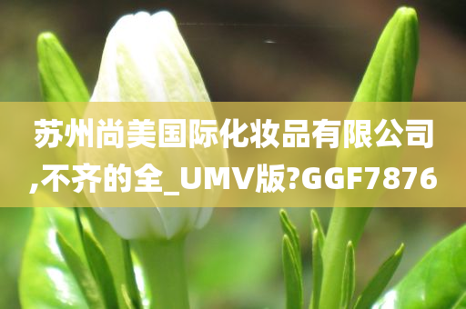 苏州尚美国际化妆品有限公司,不齐的全_UMV版?GGF7876