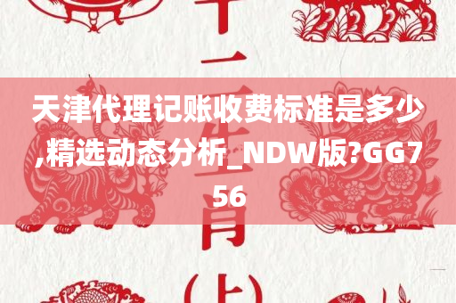 天津代理记账收费标准是多少,精选动态分析_NDW版?GG756