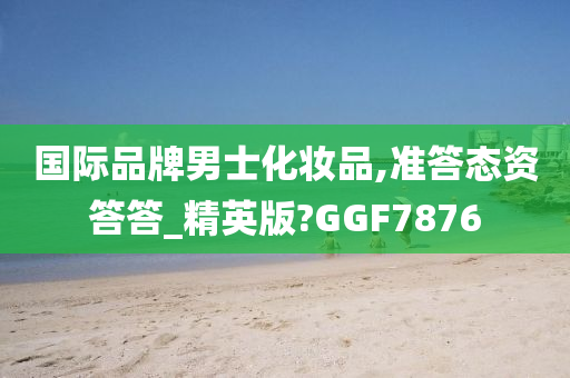 国际品牌男士化妆品,准答态资答答_精英版?GGF7876