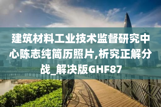 建筑材料工业技术监督研究中心陈志纯简历照片,析究正解分战_解决版GHF87