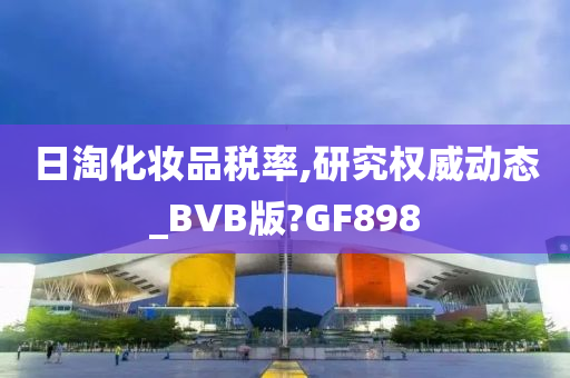 日淘化妆品税率,研究权威动态_BVB版?GF898