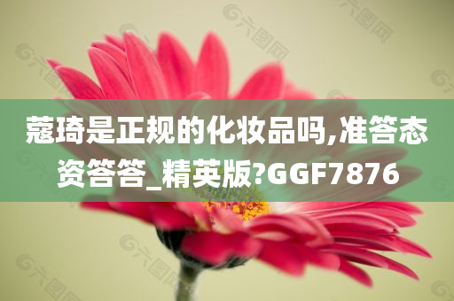 蔻琦是正规的化妆品吗,准答态资答答_精英版?GGF7876