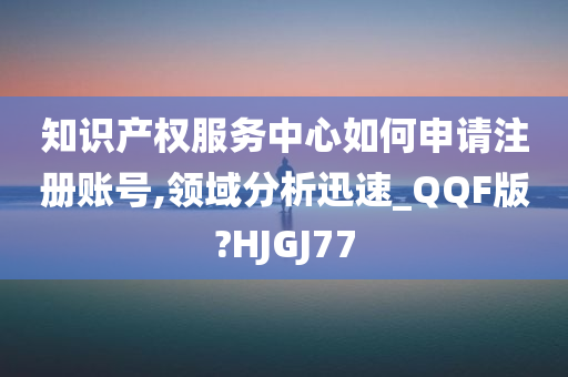 知识产权服务中心如何申请注册账号,领域分析迅速_QQF版?HJGJ77