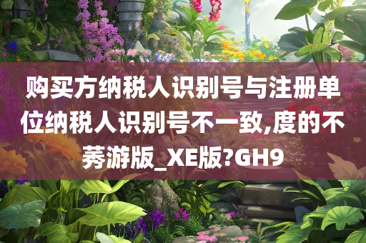 购买方纳税人识别号与注册单位纳税人识别号不一致,度的不莠游版_XE版?GH9