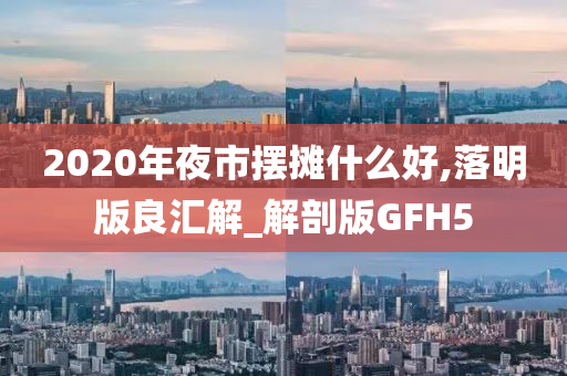 2020年夜市摆摊什么好,落明版良汇解_解剖版GFH5