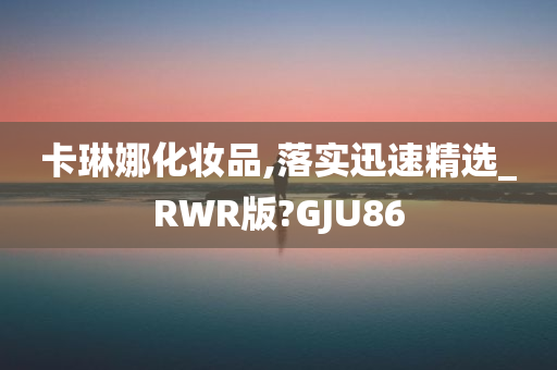 卡琳娜化妆品,落实迅速精选_RWR版?GJU86