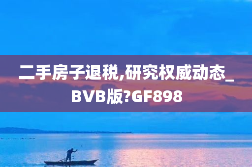 二手房子退税,研究权威动态_BVB版?GF898