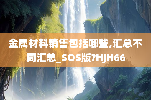 金属材料销售包括哪些,汇总不同汇总_SOS版?HJH66