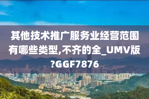 其他技术推广服务业经营范围有哪些类型,不齐的全_UMV版?GGF7876