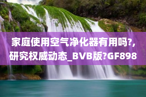 家庭使用空气净化器有用吗?,研究权威动态_BVB版?GF898