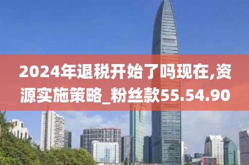 2024年退税开始了吗现在,资源实施策略_粉丝款55.54.90