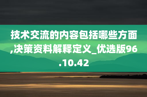 技术交流的内容包括哪些方面,决策资料解释定义_优选版96.10.42