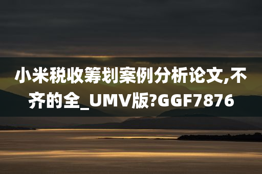 小米税收筹划案例分析论文,不齐的全_UMV版?GGF7876