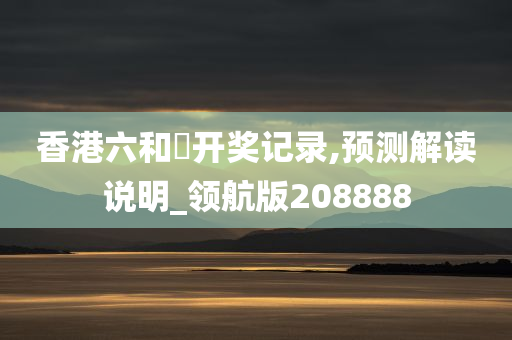 香港六和釆开奖记录,预测解读说明_领航版208888