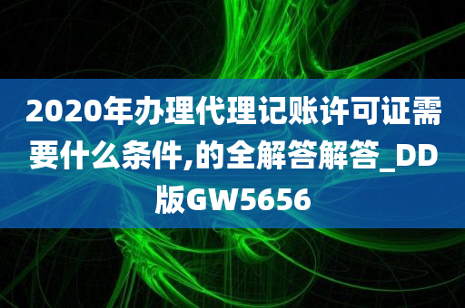 2020年办理代理记账许可证需要什么条件,的全解答解答_DD版GW5656