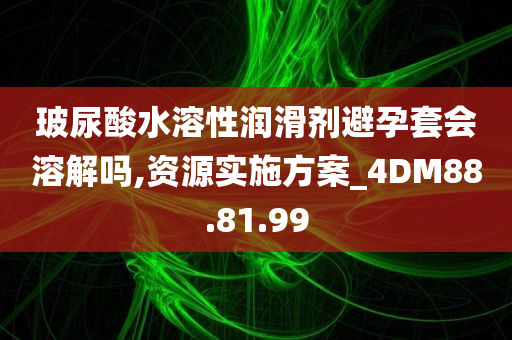 玻尿酸水溶性润滑剂避孕套会溶解吗,资源实施方案_4DM88.81.99