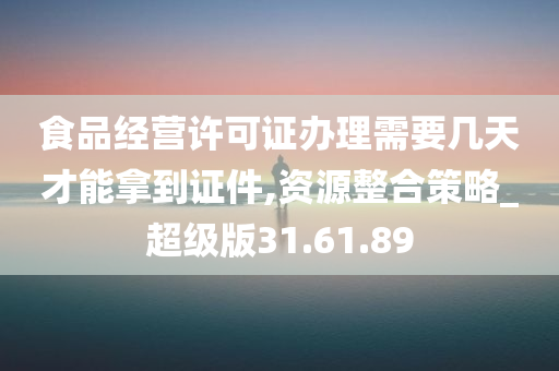 食品经营许可证办理需要几天才能拿到证件,资源整合策略_超级版31.61.89