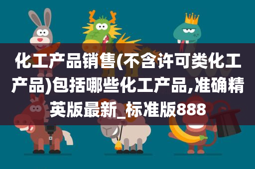 化工产品销售(不含许可类化工产品)包括哪些化工产品,准确精英版最新_标准版888