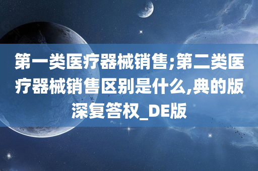 第一类医疗器械销售;第二类医疗器械销售区别是什么,典的版深复答权_DE版